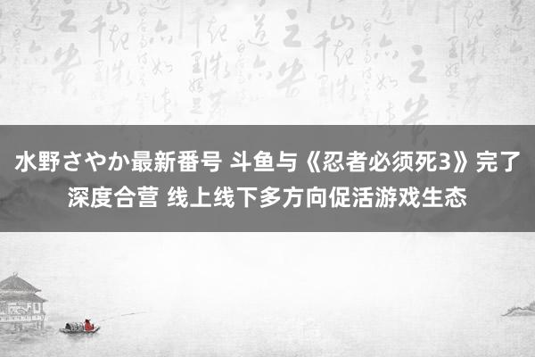 水野さやか最新番号 斗鱼与《忍者必须死3》完了深度合营 线上线下多方向促活游戏生态