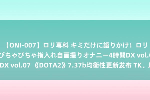 【ONI-007】ロリ専科 キミだけに語りかけ！ロリっ娘20人！オマ●コぴちゃぴちゃ指入れ自画撮りオナニー4時間DX vol.07 《DOTA2》7.37b均衡性更新发布 TK、剧毒松开