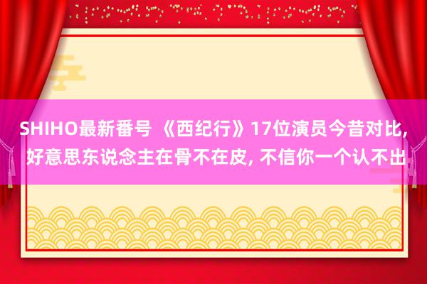 SHIHO最新番号 《西纪行》17位演员今昔对比, 好意思东说念主在骨不在皮, 不信你一个认不出