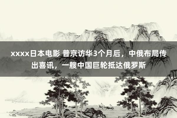 xxxx日本电影 普京访华3个月后，中俄布局传出喜讯，一艘中国巨轮抵达俄罗斯