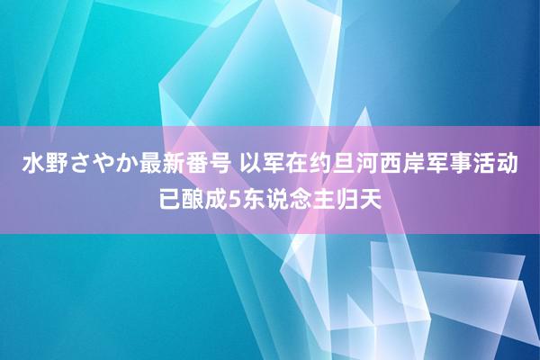 水野さやか最新番号 以军在约旦河西岸军事活动已酿成5东说念主归天