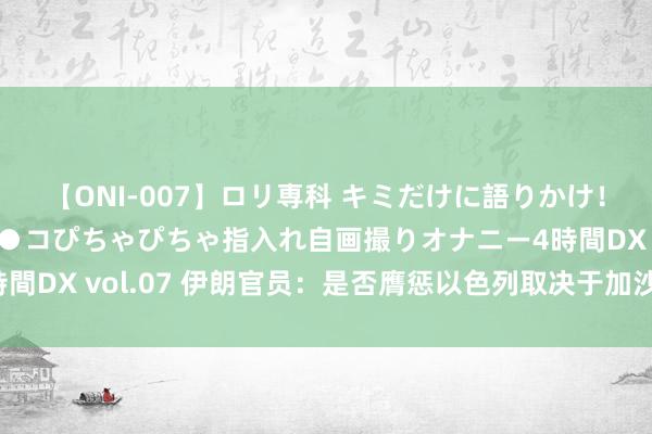 【ONI-007】ロリ専科 キミだけに語りかけ！ロリっ娘20人！オマ●コぴちゃぴちゃ指入れ自画撮りオナニー4時間DX vol.07 伊朗官员：是否膺惩以色列取决于加沙寝兵谈判经过