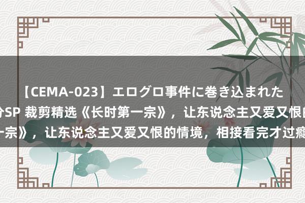 【CEMA-023】エログロ事件に巻き込まれた 人妻たちの昭和史 210分SP 裁剪精选《长时第一宗》，让东说念主又爱又恨的情境，相接看完才过瘾！