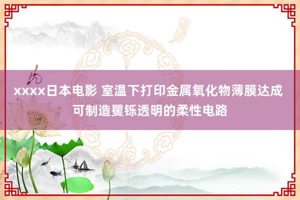 xxxx日本电影 室温下打印金属氧化物薄膜达成 可制造矍铄透明的柔性电路