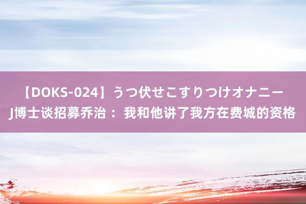 【DOKS-024】うつ伏せこすりつけオナニー J博士谈招募乔治 ：我和他讲了我方在费城的资格