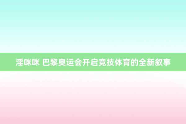 淫咪咪 巴黎奥运会开启竞技体育的全新叙事