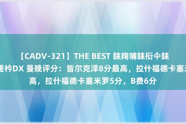 【CADV-321】THE BEST 銇婅哺銇椼仐銇俱仚銆?50浜?鏅傞枔DX 曼晚评分：皆尔克泽8分最高，拉什福德卡塞米罗5分，B费6分