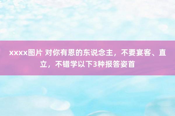 xxxx图片 对你有恩的东说念主，不要宴客、直立，不错学以下3种报答姿首