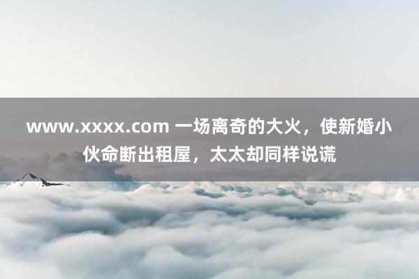 www.xxxx.com 一场离奇的大火，使新婚小伙命断出租屋，太太却同样说谎