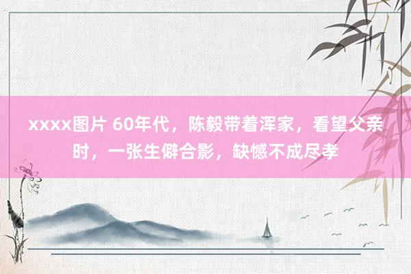 xxxx图片 60年代，陈毅带着浑家，看望父亲时，一张生僻合影，缺憾不成尽孝