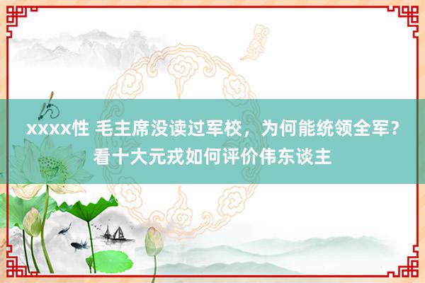 xxxx性 毛主席没读过军校，为何能统领全军？看十大元戎如何评价伟东谈主