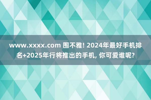 www.xxxx.com 围不雅! 2024年最好手机排名+2025年行将推出的手机, 你可爱谁呢?