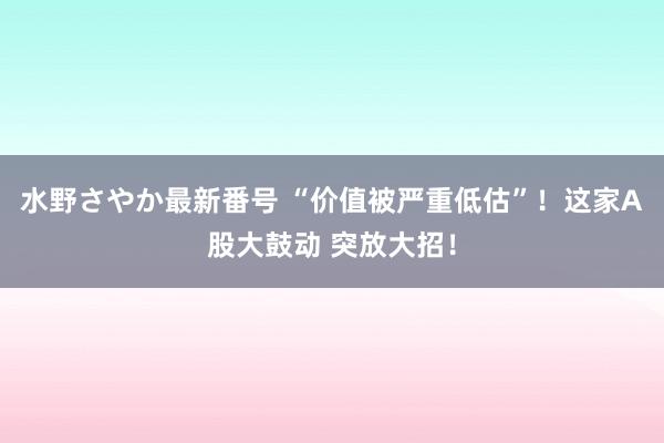 水野さやか最新番号 “价值被严重低估”！这家A股大鼓动 突放大招！