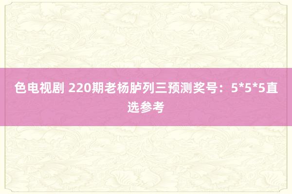 色电视剧 220期老杨胪列三预测奖号：5*5*5直选参考