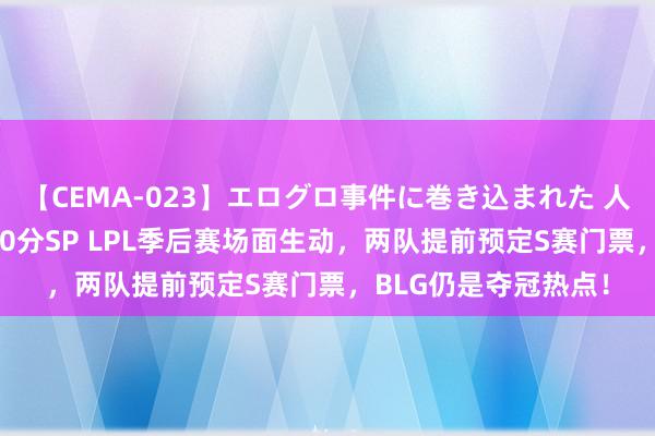 【CEMA-023】エログロ事件に巻き込まれた 人妻たちの昭和史 210分SP LPL季后赛场面生动，两队提前预定S赛门票，BLG仍是夺冠热点！