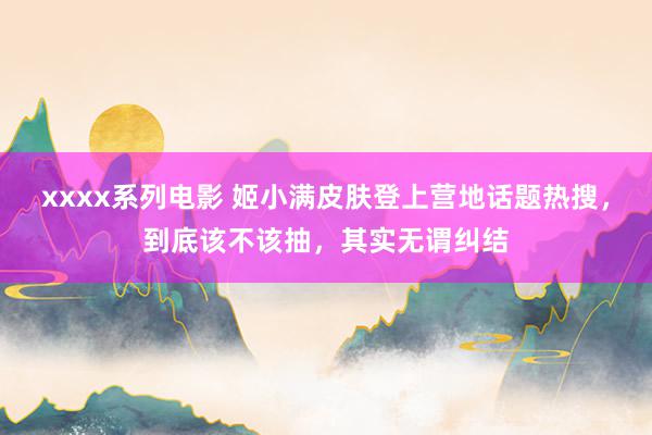 xxxx系列电影 姬小满皮肤登上营地话题热搜，到底该不该抽，其实无谓纠结