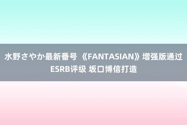 水野さやか最新番号 《FANTASIAN》增强版通过ESRB评级 坂口博信打造