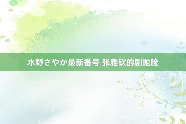 水野さやか最新番号 张雅钦的剧抛脸