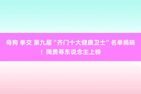 母狗 拳交 第九届“齐门十大健康卫士”名单揭晓！陶勇等东说念主上榜