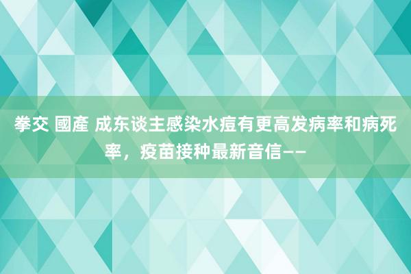 拳交 國產 成东谈主感染水痘有更高发病率和病死率，疫苗接种最新音信——