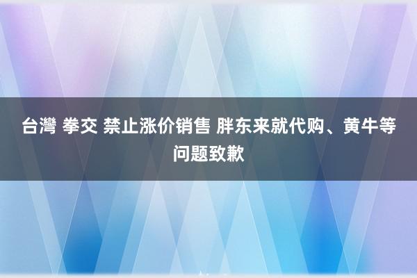 台灣 拳交 禁止涨价销售 胖东来就代购、黄牛等问题致歉