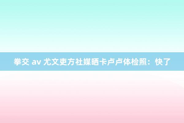 拳交 av 尤文吏方社媒晒卡卢卢体检照：快了