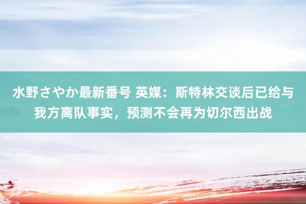 水野さやか最新番号 英媒：斯特林交谈后已给与我方离队事实，预测不会再为切尔西出战