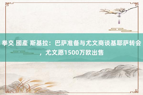 拳交 國產 斯基拉：巴萨准备与尤文商谈基耶萨转会，尤文愿1500万欧出售