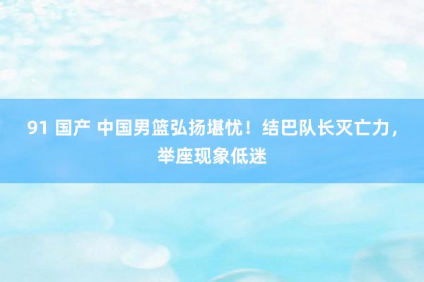 91 国产 中国男篮弘扬堪忧！结巴队长灭亡力，举座现象低迷