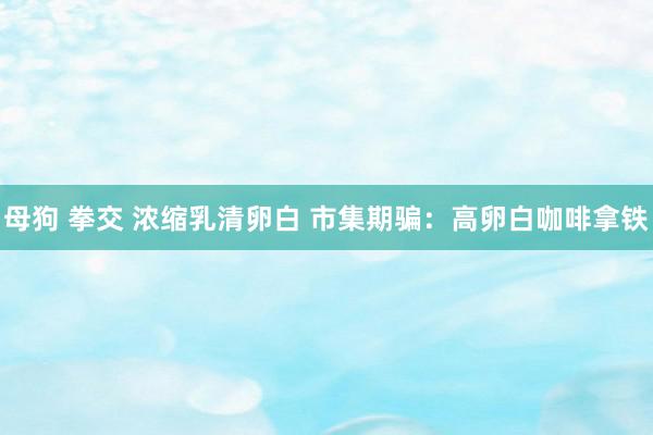 母狗 拳交 浓缩乳清卵白 市集期骗：高卵白咖啡拿铁