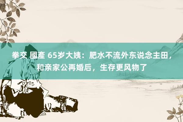 拳交 國產 65岁大姨：肥水不流外东说念主田，和亲家公再婚后，生存更风物了