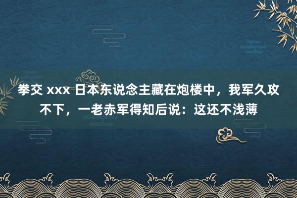 拳交 xxx 日本东说念主藏在炮楼中，我军久攻不下，一老赤军得知后说：这还不浅薄