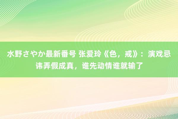 水野さやか最新番号 张爱玲《色，戒》：演戏忌讳弄假成真，谁先动情谁就输了