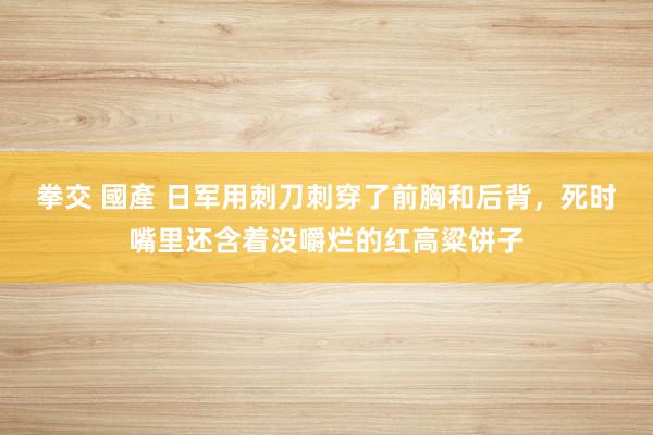 拳交 國產 日军用刺刀刺穿了前胸和后背，死时嘴里还含着没嚼烂的红高粱饼子