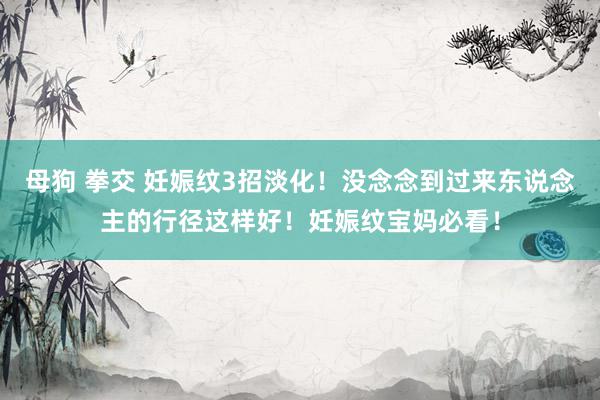 母狗 拳交 妊娠纹3招淡化！没念念到过来东说念主的行径这样好！妊娠纹宝妈必看！