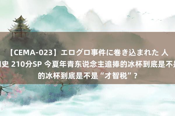 【CEMA-023】エログロ事件に巻き込まれた 人妻たちの昭和史 210分SP 今夏年青东说念主追捧的冰杯到底是不是“才智税”？