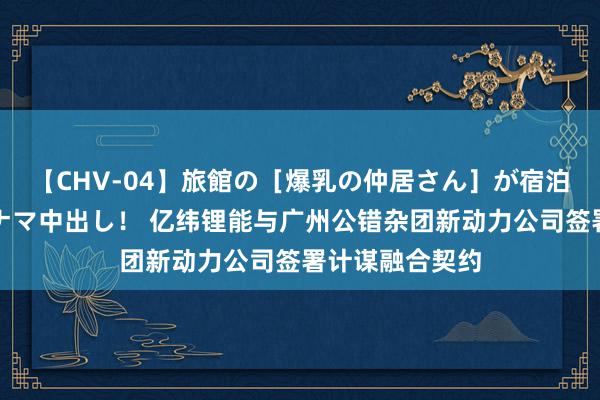 【CHV-04】旅館の［爆乳の仲居さん］が宿泊客に輪姦されナマ中出し！ 亿纬锂能与广州公错杂团新动力公司签署计谋融合契约