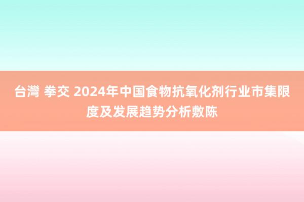 台灣 拳交 2024年中国食物抗氧化剂行业市集限度及发展趋势分析敷陈