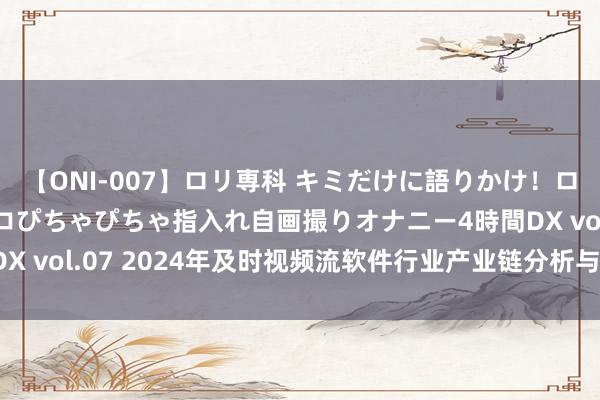 【ONI-007】ロリ専科 キミだけに語りかけ！ロリっ娘20人！オマ●コぴちゃぴちゃ指入れ自画撮りオナニー4時間DX vol.07 2024年及时视频流软件行业产业链分析与趋势预测评释