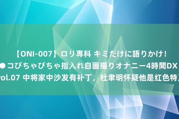 【ONI-007】ロリ専科 キミだけに語りかけ！ロリっ娘20人！オマ●コぴちゃぴちゃ指入れ自画撮りオナニー4時間DX vol.07 中将家中沙发有补丁，杜聿明怀疑他是红色特工，一年后老蒋很后悔