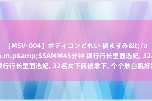 【MSV-004】ボディコンどれい 橘ますみ</a>1992-02-06h.m.p&$SAMM45分钟 银行行长里面选妃, 32名女下属被拿下, 个个肤白貌好意思大长腿!