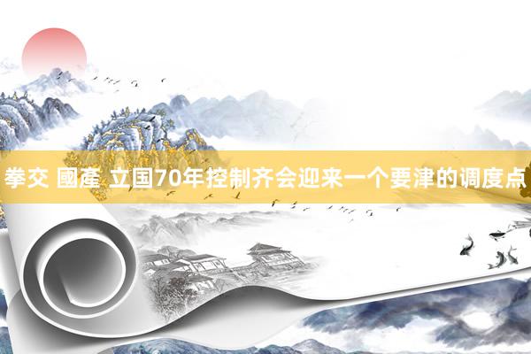 拳交 國產 立国70年控制齐会迎来一个要津的调度点