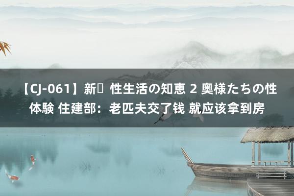 【CJ-061】新・性生活の知恵 2 奥様たちの性体験 住建部：老匹夫交了钱 就应该拿到房