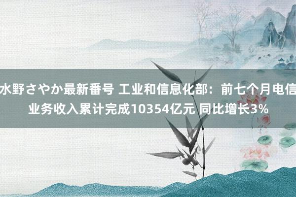 水野さやか最新番号 工业和信息化部：前七个月电信业务收入累计完成10354亿元 同比增长3%