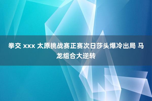 拳交 xxx 太原挑战赛正赛次日莎头爆冷出局 马龙组合大逆转