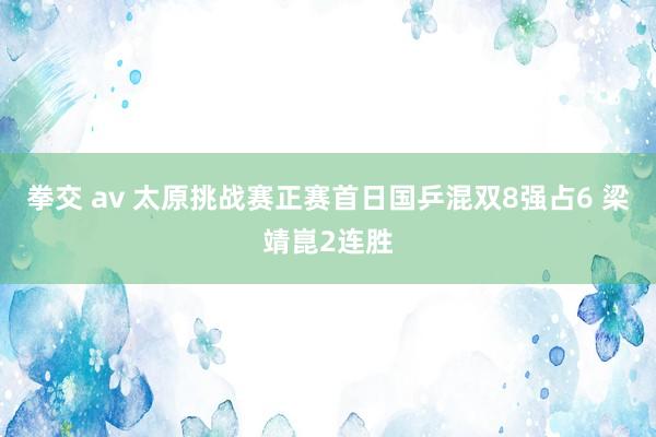 拳交 av 太原挑战赛正赛首日国乒混双8强占6 梁靖崑2连胜