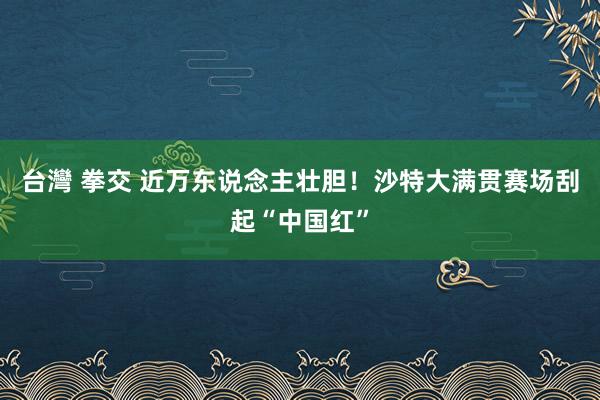 台灣 拳交 近万东说念主壮胆！沙特大满贯赛场刮起“中国红”