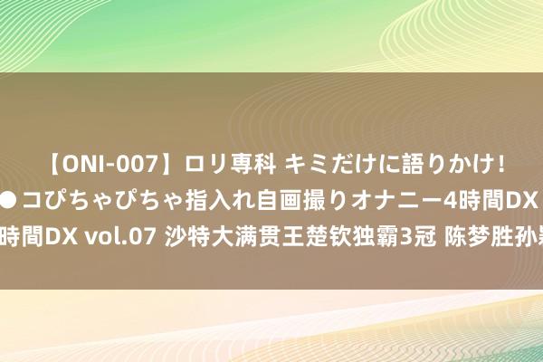 【ONI-007】ロリ専科 キミだけに語りかけ！ロリっ娘20人！オマ●コぴちゃぴちゃ指入れ自画撮りオナニー4時間DX vol.07 沙特大满贯王楚钦独霸3冠 陈梦胜孙颖莎女单夺魁