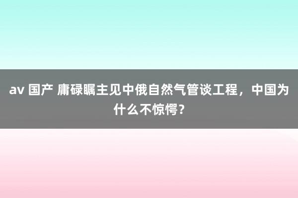 av 国产 庸碌瞩主见中俄自然气管谈工程，中国为什么不惊愕？