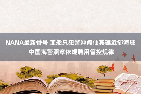 NANA最新番号 菲船只犯警冲闯仙宾礁近邻海域 中国海警照章依规聘用管控规律